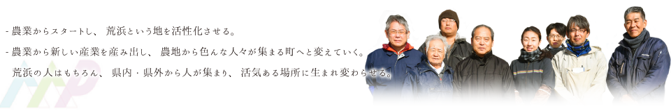 農業からスタートし、荒浜という地を活性化させる。｜農業から新しい産業を産み出し、農地から色んな人々が集まる町へと変えていく。｜荒浜の人はもちろん、県内・県外から人が集まり、活気ある場所に生まれ変わらせる。